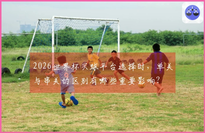 2026世界杯买球平台选择时，单关与串关的区别有哪些重要影响？
