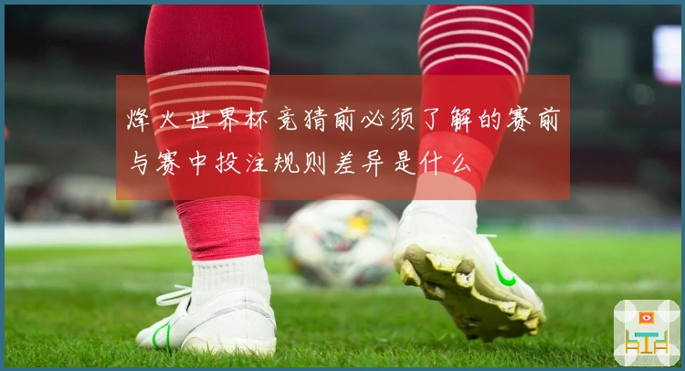 烽火世界杯竞猜前必须了解的赛前与赛中投注规则差异是什么