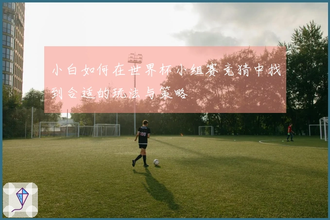 小白如何在世界杯小组赛竞猜中找到合适的玩法与策略